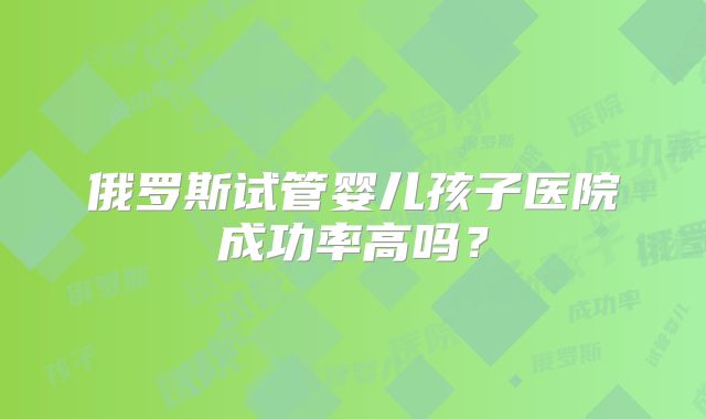 俄罗斯试管婴儿孩子医院成功率高吗？