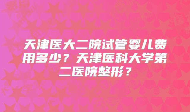 天津医大二院试管婴儿费用多少?天津医科大学第二医院整形?