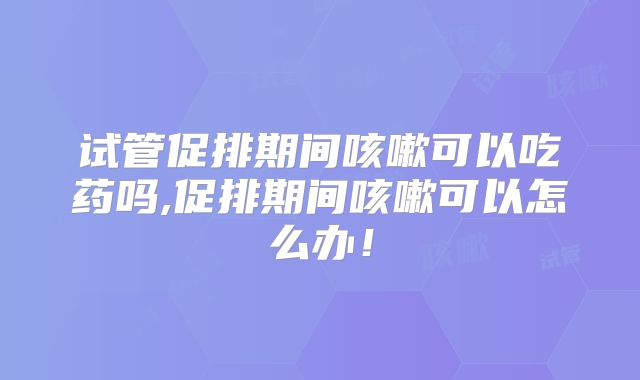 试管促排期间咳嗽可以吃药吗,促排期间咳嗽可以怎么办!