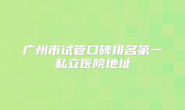 广州市试管口碑排名第一私立医院地址