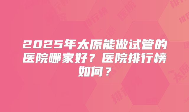2025年太原能做试管的医院哪家好？医院排行榜如何？