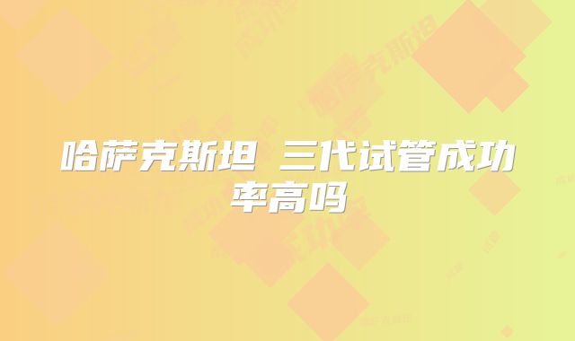 哈萨克斯坦三代试管成功率高吗