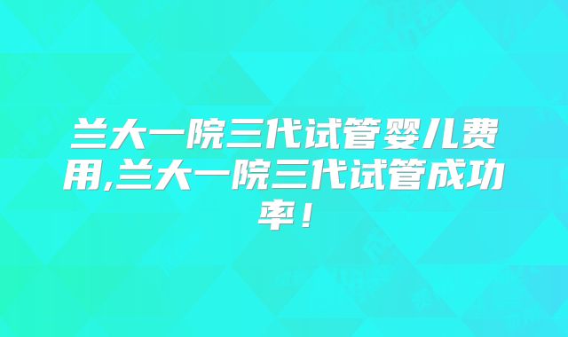 兰大一院三代试管婴儿费用,兰大一院三代试管成功率！