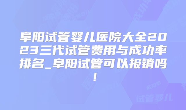 阜阳试管婴儿医院大全2023三代试管费用与成功率排名_阜阳试管可以报销吗!