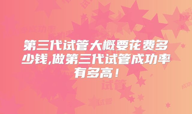 第三代试管大概要花费多少钱,做第三代试管成功率有多高！