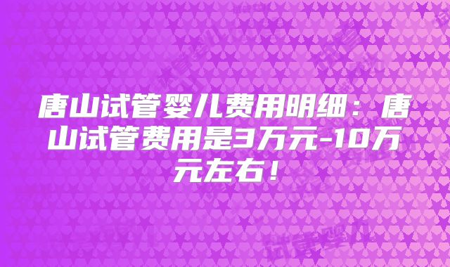 唐山试管婴儿费用明细：唐山试管费用是3万元-10万元左右！