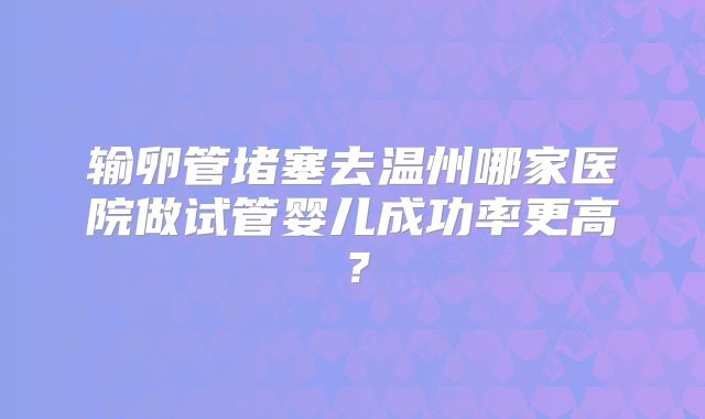 输卵管堵塞去温州哪家医院做试管婴儿成功率更高？