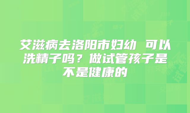 艾滋病去洛阳市妇幼 可以洗精子吗？做试管孩子是不是健康的