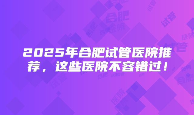 2025年合肥试管医院推荐，这些医院不容错过！