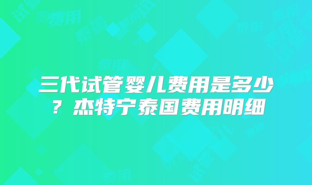 三代试管婴儿费用是多少？杰特宁泰国费用明细