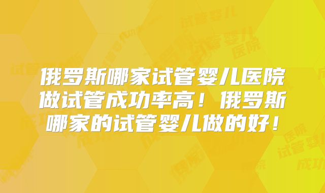 俄罗斯哪家试管婴儿医院做试管成功率高！俄罗斯哪家的试管婴儿做的好！