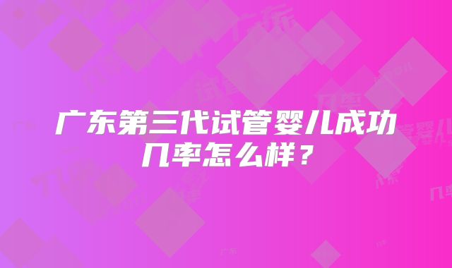 广东第三代试管婴儿成功几率怎么样？