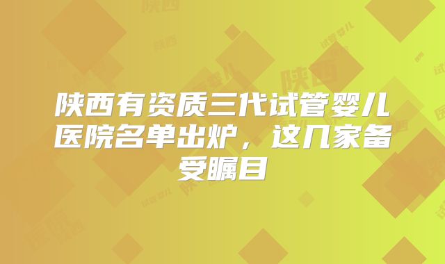 陕西有资质三代试管婴儿医院名单出炉，这几家备受瞩目