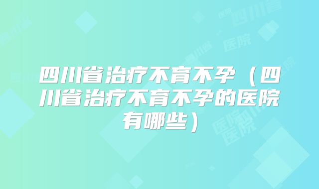 四川省治疗不育不孕(四川省治疗不育不孕的医院有哪些)