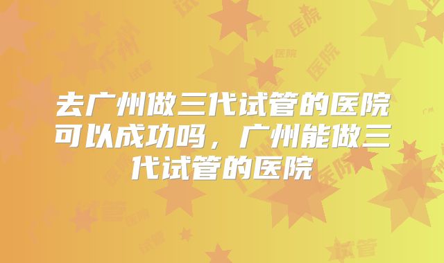去广州做三代试管的医院可以成功吗,广州能做三代试管的医院