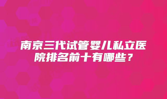 南京三代试管婴儿私立医院排名前十有哪些?