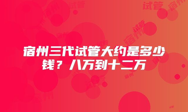 宿州三代试管大约是多少钱？八万到十二万