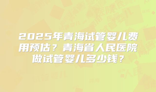 2025年青海试管婴儿费用预估？青海省人民医院做试管婴儿多少钱？