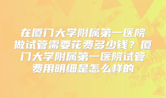 在厦门大学附属第一医院做试管需要花费多少钱？厦门大学附属第一医院试管费用明细是怎么样的
