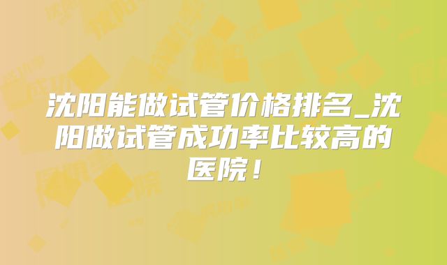 沈阳能做试管价格排名_沈阳做试管成功率比较高的医院！