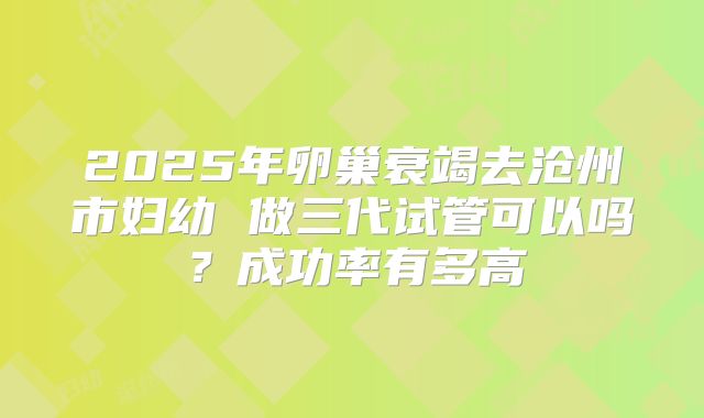 2025年卵巢衰竭去沧州市妇幼 做三代试管可以吗?成功率有多高
