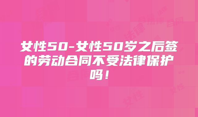 女性50-女性50岁之后签的劳动合同不受法律保护吗!