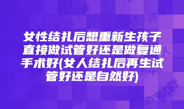 女性结扎后想重新生孩子直接做试管好还是做复通手术好(女人结扎后再生试管好还是自然好)