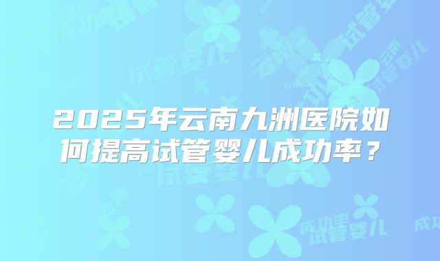 2025年云南九洲医院如何提高试管婴儿成功率？