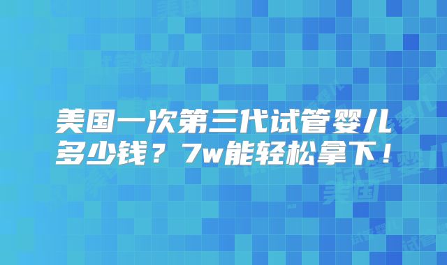 美国一次第三代试管婴儿多少钱？7w能轻松拿下！