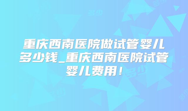 重庆西南医院做试管婴儿多少钱_重庆西南医院试管婴儿费用!
