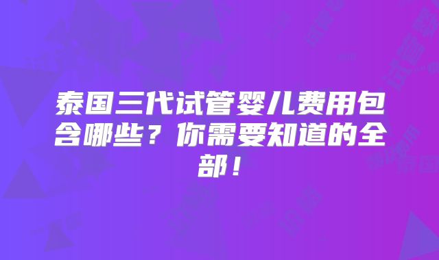泰国三代试管婴儿费用包含哪些？你需要知道的全部！