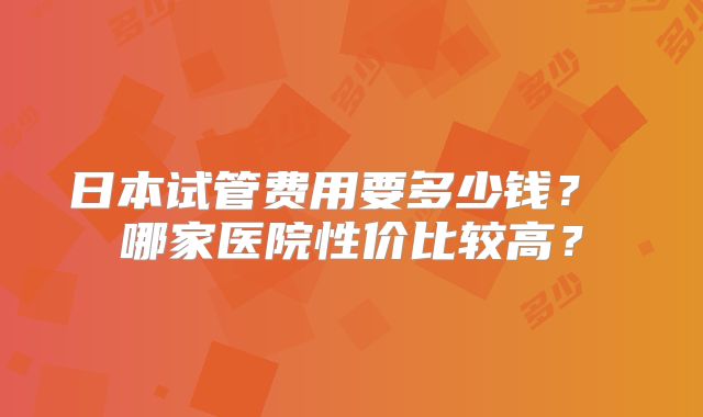 日本试管费用要多少钱？ 哪家医院性价比较高？