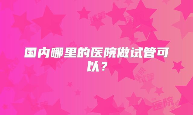 国内哪里的医院做试管可以?