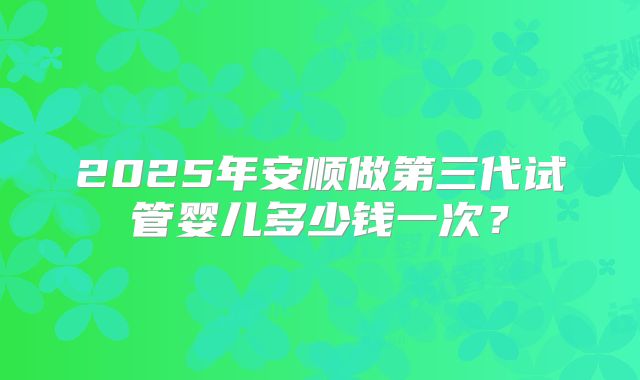 2025年安顺做第三代试管婴儿多少钱一次？