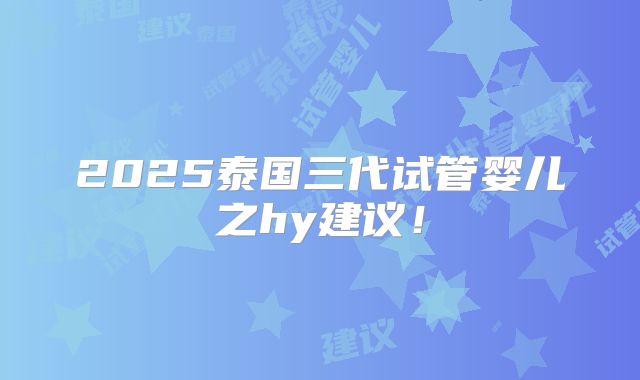 2025泰国三代试管婴儿之hy建议!