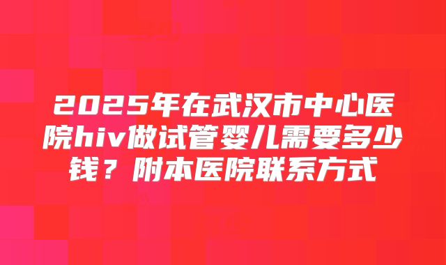 2025年在武汉市中心医院hiv做试管婴儿需要多少钱?附本医院联系方式
