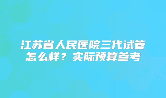 江苏省人民医院三代试管怎么样?实际预算参考