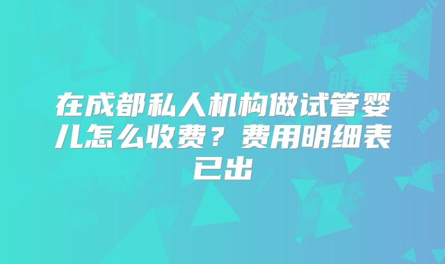 在成都私人机构做试管婴儿怎么收费?费用明细表已出