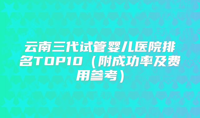 云南三代试管婴儿医院排名TOP10(附成功率及费用参考)