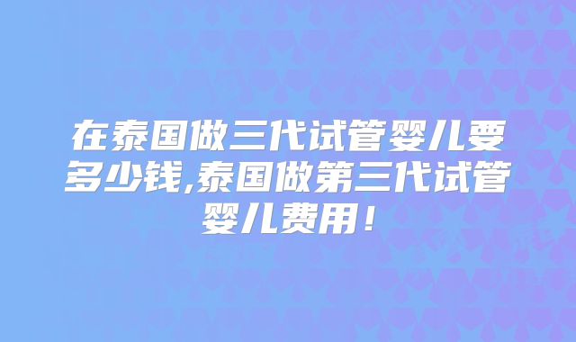 在泰国做三代试管婴儿要多少钱,泰国做第三代试管婴儿费用!