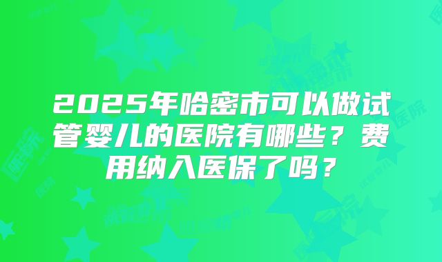 2025年哈密市可以做试管婴儿的医院有哪些?费用纳入医保了吗?