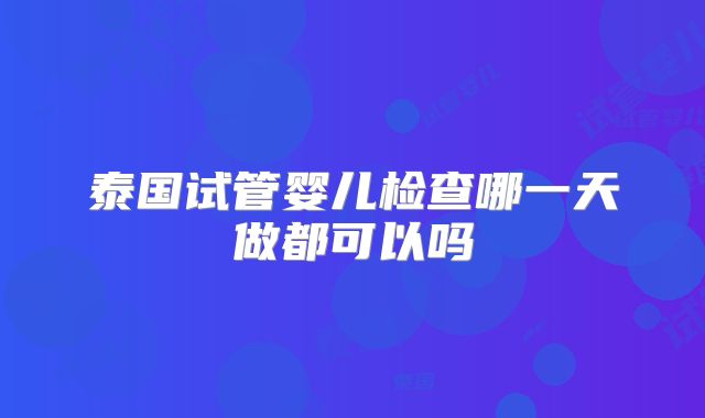泰国试管婴儿检查哪一天做都可以吗