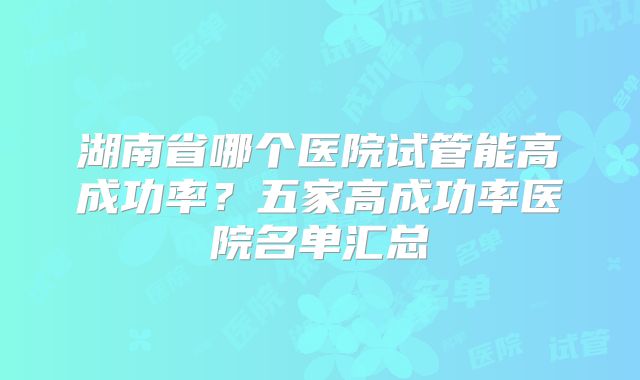 湖南省哪个医院试管能高成功率？五家高成功率医院名单汇总