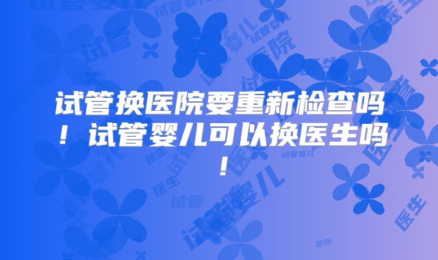 试管换医院要重新检查吗!试管婴儿可以换医生吗!
