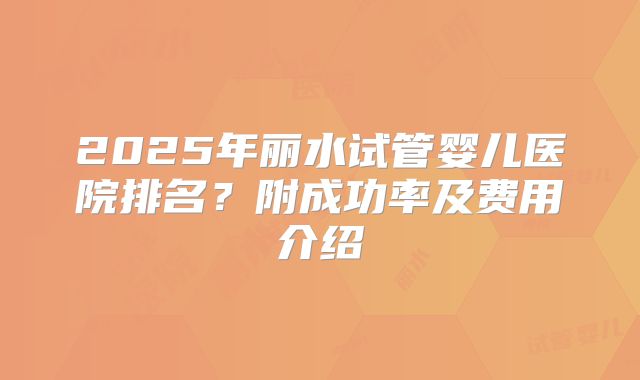 2025年丽水试管婴儿医院排名?附成功率及费用介绍