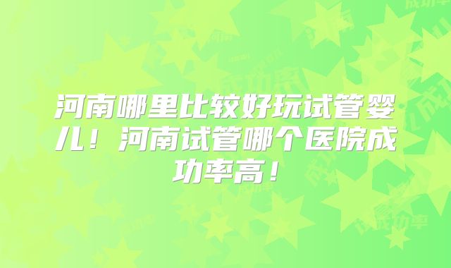 河南哪里比较好玩试管婴儿！河南试管哪个医院成功率高！