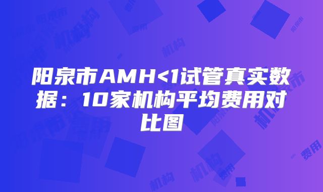 阳泉市AMH<1试管真实数据：10家机构平均费用对比图