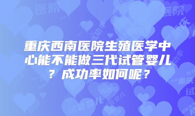 重庆西南医院生殖医学中心能不能做三代试管婴儿？成功率如何呢？
