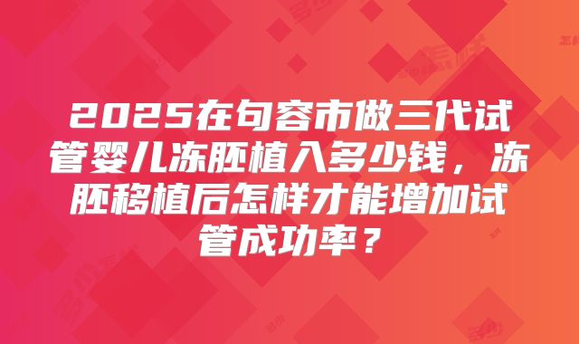 2025在句容市做三代试管婴儿冻胚植入多少钱，冻胚移植后怎样才能增加试管成功率？