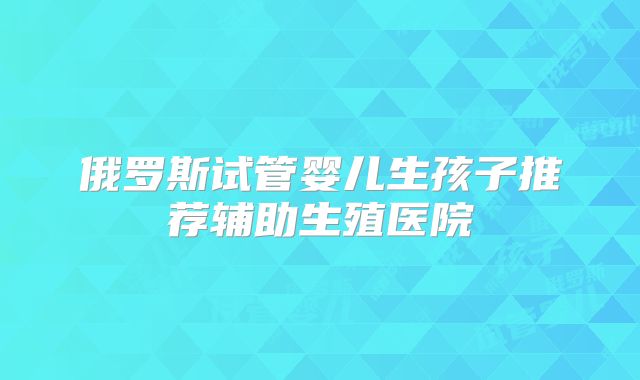 俄罗斯试管婴儿生孩子推荐辅助生殖医院